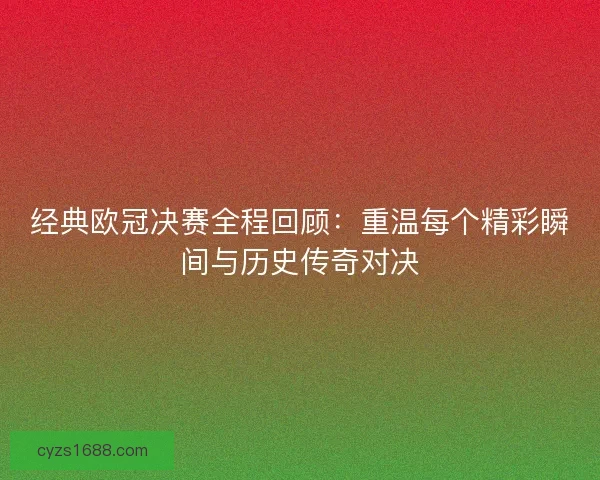 经典欧冠决赛全程回顾：重温每个精彩瞬间与历史传奇对决
