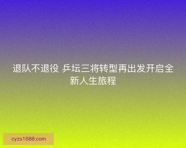 退队不退役 乒坛三将转型再出发开启全新人生旅程