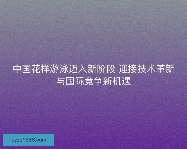 中国花样游泳迈入新阶段 迎接技术革新与国际竞争新机遇