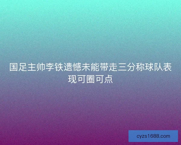 国足主帅李铁遗憾未能带走三分称球队表现可圈可点
