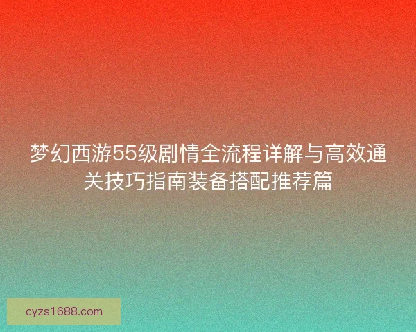 梦幻西游55级剧情全流程详解与高效通关技巧指南装备搭配推荐篇