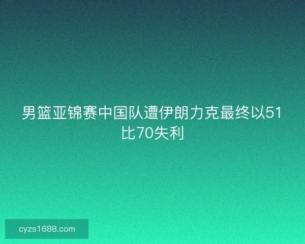 男篮亚锦赛中国队遭伊朗力克最终以51比70失利